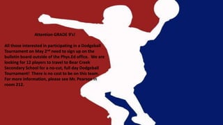 Attention GRADE 9’s!
All those interested in participating in a Dodgeball
Tournament on May 2nd need to sign up on the
bulletin board outside of the Phys.Ed office. We are
looking for 12 players to travel to Bear Creek
Secondary School for a no-cut, full day Dodgeball
Tournament! There is no cost to be on this team.
For more information, please see Mr. Pearson in
room 212.
 