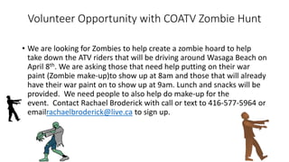 Volunteer Opportunity with COATV Zombie Hunt
• We are looking for Zombies to help create a zombie hoard to help
take down the ATV riders that will be driving around Wasaga Beach on
April 8th. We are asking those that need help putting on their war
paint (Zombie make-up)to show up at 8am and those that will already
have their war paint on to show up at 9am. Lunch and snacks will be
provided. We need people to also help do make-up for the
event. Contact Rachael Broderick with call or text to 416-577-5964 or
emailrachaelbroderick@live.ca to sign up.
 