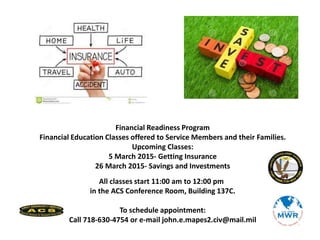 Financial Readiness Program
Financial Education Classes offered to Service Members and their Families.
Upcoming Classes:
5 March 2015- Getting Insurance
26 March 2015- Savings and Investments
All classes start 11:00 am to 12:00 pm
in the ACS Conference Room, Building 137C.
To schedule appointment:
Call 718-630-4754 or e-mail john.e.mapes2.civ@mail.mil
 