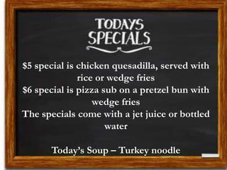 $5 special is chicken quesadilla, served with
rice or wedge fries
$6 special is pizza sub on a pretzel bun with
wedge fries
The specials come with a jet juice or bottled
water
Today’s Soup – Turkey noodle
 
