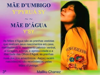 MÃE D’UMBIGO
Y’PYRUÁ SY
~ ~
MÃE D’ÁGUA
Y’SY
As Mães d’Água são as prenhas vestidas
que realizam seus nascimentos em casa,
manifestando o movimento pélvico- ventral,
a coragem, a força, a agressividade e a
liberdade das Olhos d’Água, as prenhas
nuas dos rios amazônicos. As(os) recém
nascidas(os) são recebidas(os) pelas
Mães d’Umbigo.
3ª Mallku Chanez
 