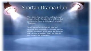 Spartan Drama Club
There is a meeting and audition readings today at
the start of lunch in Portable 982 for all Drama Club
members who signed up for this year’s school play-
“Cowtown”.
We will also be having rehearsals today and
tomorrow after school @ 2:45…where parts will be
officially handed out. So this is your last shot to act
now. No need to prepare a thing… just come on
out… there’s a role for everyone.
 