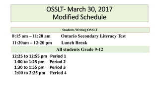 OSSLT- March 30, 2017
Modified Schedule
Students Writing OSSLT
8:15 am – 11:20 am Ontario Secondary Literacy Test
11:20am – 12:20 pm Lunch Break
All students Grade 9-12
12:25 to 12:55 pm Period 1
1:00 to 1:25 pm Period 2
1:30 to 1:55 pm Period 3
2:00 to 2:25 pm Period 4
 
