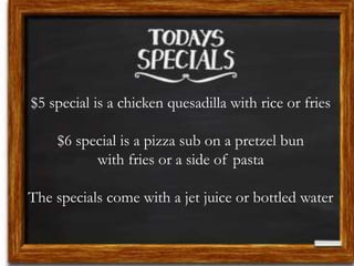 $5 special is a chicken quesadilla with rice or fries
$6 special is a pizza sub on a pretzel bun
with fries or a side of pasta
The specials come with a jet juice or bottled water
 