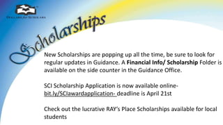 New Scholarships are popping up all the time, be sure to look for
regular updates in Guidance. A Financial Info/ Scholarship Folder is
available on the side counter in the Guidance Office.
SCI Scholarship Application is now available online-
bit.ly/SCIawardapplication- deadline is April 21st
Check out the lucrative RAY’s Place Scholarships available for local
students
 