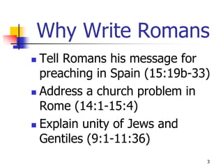 Why Write Romans
 Tell Romans his message for
  preaching in Spain (15:19b-33)
 Address a church problem in
  Rome (14:1-15:4)
 Explain unity of Jews and

  Gentiles (9:1-11:36)
                               3
 