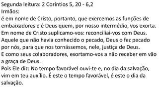 Segunda leitura: 2 Coríntios 5, 20 - 6,2
Irmãos:
é em nome de Cristo, portanto, que exercemos as funções de
embaixadores e é Deus quem, por nosso intermédio, vos exorta.
Em nome de Cristo suplicamo-vos: reconciliai-vos com Deus.
Aquele que não havia conhecido o pecado, Deus o fez pecado
por nós, para que nos tornássemos, nele, justiça de Deus.
E como seus colaboradores, exortamo-vos a não receber em vão
a graça de Deus.
Pois Ele diz: No tempo favorável ouvi-te e, no dia da salvação,
vim em teu auxílio. É este o tempo favorável, é este o dia da
salvação.
 