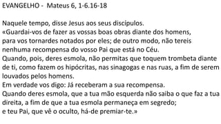 EVANGELHO - Mateus 6, 1-6.16-18
Naquele tempo, disse Jesus aos seus discípulos.
«Guardai-vos de fazer as vossas boas obras diante dos homens,
para vos tornardes notados por eles; de outro modo, não tereis
nenhuma recompensa do vosso Pai que está no Céu.
Quando, pois, deres esmola, não permitas que toquem trombeta diante
de ti, como fazem os hipócritas, nas sinagogas e nas ruas, a fim de serem
louvados pelos homens.
Em verdade vos digo: Já receberam a sua recompensa.
Quando deres esmola, que a tua mão esquerda não saiba o que faz a tua
direita, a fim de que a tua esmola permaneça em segredo;
e teu Pai, que vê o oculto, há-de premiar-te.»
 