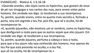 EVANGELHO - Mateus 6, 1-6.16-18
«Quando orardes, não sejais como os hipócritas, que gostam de rezar
de pé nas sinagogas e nos cantos das ruas, para serem vistos pelos
homens. Em verdade vos digo: Já receberam a sua recompensa.
Tu, porém, quando orares, entra no quarto mais secreto e, fechada a
porta, reza em segredo a teu Pai, pois Ele, que vê o oculto, há-de
recompensar-te.
«E, quando jejuardes, não mostreis um ar sombrio, como os hipócritas,
que desfiguram o rosto para que os outros vejam que eles jejuam. Em
verdade vos digo: Já receberam a sua recompensa.
Tu, porém, quando jejuares, perfuma a cabeça e lava o rosto,
para que o teu jejum não seja conhecido dos homens, mas apenas do
teu Pai que está presente no oculto; e o teu Pai,
que vê no oculto, há-de recompensar-te.»
 