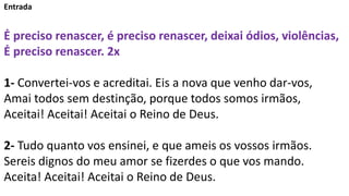 Entrada
Ė preciso renascer, é preciso renascer, deixai ódios, violências,
Ė preciso renascer. 2x
1- Convertei-vos e acreditai. Eis a nova que venho dar-vos,
Amai todos sem destinção, porque todos somos irmãos,
Aceitai! Aceitai! Aceitai o Reino de Deus.
2- Tudo quanto vos ensinei, e que ameis os vossos irmãos.
Sereis dignos do meu amor se fizerdes o que vos mando.
Aceita! Aceitai! Aceitai o Reino de Deus.
 