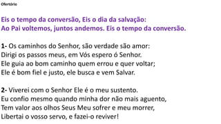 Ofertório
Eis o tempo da conversão, Eis o dia da salvação:
Ao Pai voltemos, juntos andemos. Eis o tempo da conversão.
1- Os caminhos do Senhor, são verdade são amor:
Dirigi os passos meus, em Vós espero ó Senhor.
Ele guia ao bom caminho quem errou e quer voltar;
Ele é bom fiel e justo, ele busca e vem Salvar.
2- Viverei com o Senhor Ele é o meu sustento.
Eu confio mesmo quando minha dor não mais aguento,
Tem valor aos olhos Seus Meu sofrer e meu morrer,
Libertai o vosso servo, e fazei-o reviver!
 