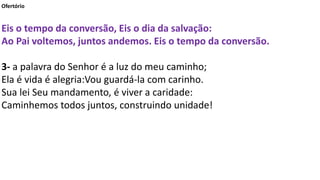 Ofertório
Eis o tempo da conversão, Eis o dia da salvação:
Ao Pai voltemos, juntos andemos. Eis o tempo da conversão.
3- a palavra do Senhor é a luz do meu caminho;
Ela é vida é alegria:Vou guardá-la com carinho.
Sua lei Seu mandamento, é viver a caridade:
Caminhemos todos juntos, construindo unidade!
 