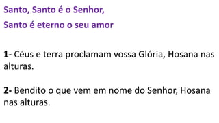 Santo, Santo é o Senhor,
Santo é eterno o seu amor
1- Céus e terra proclamam vossa Glória, Hosana nas
alturas.
2- Bendito o que vem em nome do Senhor, Hosana
nas alturas.
 