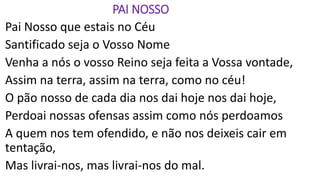 PAI NOSSO
Pai Nosso que estais no Céu
Santificado seja o Vosso Nome
Venha a nós o vosso Reino seja feita a Vossa vontade,
Assim na terra, assim na terra, como no céu!
O pão nosso de cada dia nos dai hoje nos dai hoje,
Perdoai nossas ofensas assim como nós perdoamos
A quem nos tem ofendido, e não nos deixeis cair em
tentação,
Mas livrai-nos, mas livrai-nos do mal.
 