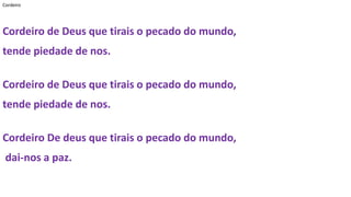 Cordeiro
Cordeiro de Deus que tirais o pecado do mundo,
tende piedade de nos.
Cordeiro de Deus que tirais o pecado do mundo,
tende piedade de nos.
Cordeiro De deus que tirais o pecado do mundo,
dai-nos a paz.
 