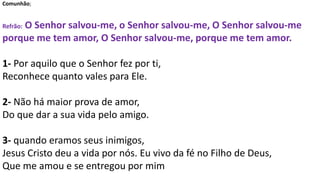 Comunhão;
Refrão: O Senhor salvou-me, o Senhor salvou-me, O Senhor salvou-me
porque me tem amor, O Senhor salvou-me, porque me tem amor.
1- Por aquilo que o Senhor fez por ti,
Reconhece quanto vales para Ele.
2- Não há maior prova de amor,
Do que dar a sua vida pelo amigo.
3- quando eramos seus inimigos,
Jesus Cristo deu a vida por nós. Eu vivo da fé no Filho de Deus,
Que me amou e se entregou por mim
 