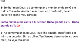 Final
1- Senhor meu Deus, ao contemplar o mundo, onde se vê em
tudo a Tua mão. Ao ver o mar o céu azul profundo, de alto
louvor se enche meu coração.
Então minha alma canta a Ti Senhor. Quão grande és Tu! Quão
grande és Tu 2x
2- Ao contemplar, meu Deus Teu Filho amado, crucificado por
mim um pecador. Sim ao olhar, Teu Sangue derramado, eu vejo
mais, eu vejo Teu amor.
 