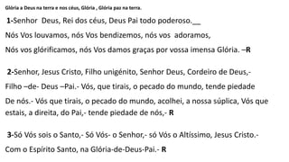 Glória a Deus na terra e nos céus, Glória , Glória paz na terra.
1-Senhor Deus, Rei dos céus, Deus Pai todo poderoso.__
Nós Vos louvamos, nós Vos bendizemos, nós vos adoramos,
Nós vos glórificamos, nós Vos damos graças por vossa imensa Glória. –R
2-Senhor, Jesus Cristo, Filho unigénito, Senhor Deus, Cordeiro de Deus,-
Filho –de- Deus –Pai.- Vós, que tirais, o pecado do mundo, tende piedade
De nós.- Vós que tirais, o pecado do mundo, acolhei, a nossa súplica, Vós que
estais, a direita, do Pai,- tende piedade de nós,- R
3-Só Vós sois o Santo,- Só Vós- o Senhor,- só Vós o Altíssimo, Jesus Cristo.-
Com o Espírito Santo, na Glória-de-Deus-Pai.- R
 