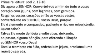Primeira leitura: Joel 2, 12-18
Diz agora o SENHOR: Convertei-vos a mim de todo o vosso
coração com jejuns, com lágrimas, com gemidos.
Rasgai os vossos corações e não as vossas vestes,
convertei-vos ao SENHOR, vosso Deus, porque
Ele é clemente e compassivo, paciente e rico em misericórdia.
Quem sabe?
Talvez Ele mude de ideia e volte atrás, deixando,
ao passar, alguma bênção, para oferenda e libação
ao SENHOR vosso Deus!
Tocai a trombeta em Sião, ordenai um jejum, proclamai uma
reunião sagrada.
 