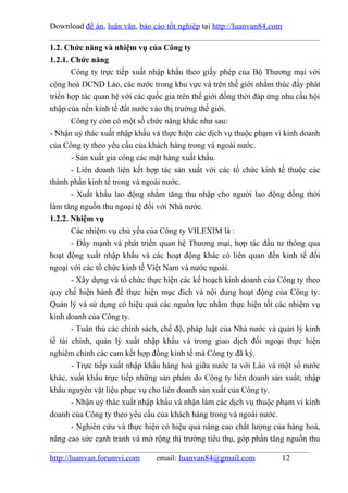 Download đề án, luận văn, báo cáo tốt nghiệp tại http://luanvan84.com

1.2. Chức năng và nhiệm vụ của Công ty
1.2.1. Chức năng
       Công ty trực tiếp xuất nhập khẩu theo giấy phép của Bộ Thương mại với
cộng hoà DCND Lào, các nước trong khu vực và trên thế giới nhằm thúc đẩy phát
triển hợp tác quan hệ với các quốc gia trên thế giới đồng thời đáp ứng nhu cầu hội
nhập của nền kinh tế đất nước vào thị trường thế giới.
       Công ty còn có một số chức năng khác như sau:
- Nhận uỷ thác xuất nhập khẩu và thực hiện các dịch vụ thuộc phạm vi kinh doanh
của Công ty theo yêu cầu của khách hàng trong và ngoài nước.
       - Sản xuất gia công các mặt hàng xuất khẩu.
       - Liên doanh liên kết hợp tác sản xuất với các tổ chức kinh tế thuộc các
thành phần kinh tế trong và ngoài nước.
       - Xuất khẩu lao động nhằm tăng thu nhập cho người lao động đồng thời
làm tăng nguồn thu ngoại tệ đối với Nhà nước.
1.2.2. Nhiệm vụ
       Các nhiệm vụ chủ yếu của Công ty VILEXIM là :
       - Đẩy mạnh và phát triển quan hệ Thương mại, hợp tác đầu tư thông qua
hoạt động xuất nhập khẩu và các hoạt động khác có liên quan đến kinh tế đối
ngoại với các tổ chức kinh tế Việt Nam và nước ngoài.
       - Xây dựng và tổ chức thực hiện các kế hoạch kinh doanh của Công ty theo
quy chế hiện hành để thực hiện mục đích và nội dung hoạt động của Công ty.
Quản lý và sử dụng có hiệu quả các nguồn lực nhằm thực hiện tốt các nhiệm vụ
kinh doanh của Công ty.
       - Tuân thủ các chính sách, chế độ, pháp luật của Nhà nước và quản lý kinh
tế tài chính, quản lý xuất nhập khẩu và trong giao dịch đối ngoại thực hiện
nghiêm chỉnh các cam kết hợp đồng kinh tế mà Công ty đã ký.
       - Trực tiếp xuất nhập khẩu hàng hoá giữa nước ta với Lào và một số nước
khác, xuất khẩu trực tiếp những sản phẩm do Công ty liên doanh sản xuất; nhập
khẩu nguyên vật liệu phục vụ cho liên doanh sản xuất của Công ty.
       - Nhận uỷ thác xuất nhập khẩu và nhận làm các dịch vụ thuộc phạm vi kinh
doanh của Công ty theo yêu cầu của khách hàng trong và ngoài nước.
       - Nghiên cứu và thực hiện có hiệu quả nâng cao chất lượng của hàng hoá,
nâng cao sức cạnh tranh và mở rộng thị trường tiêu thụ, góp phần tăng nguồn thu

http://luanvan.forumvi.com      email: luanvan84@gmail.com            12
 