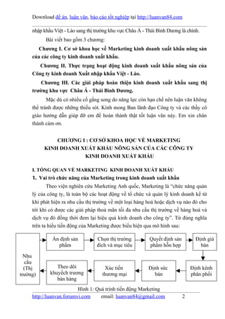 Download đề án, luận văn, báo cáo tốt nghiệp tại http://luanvan84.com

     nhập khẩu Việt - Lào sang thị trường khu vực Châu Á - Thái Bình Dương là chính.
           Bài viết bao gồm 3 chương:
        Chương I. Cơ sở khoa học về Marketing kinh doanh xuất khẩu nông sản
     của các công ty kinh doanh xuất khẩu.
        Chương II. Thực trạng hoạt động kinh doanh xuất khẩu nông sản của
     Công ty kinh doanh Xuất nhập khẩu Việt - Lào.
         Chương III. Các giải pháp hoàn thiện kinh doanh xuất khẩu sang thị
     trường khu vực Châu Á - Thái Bình Dương.
            Mặc dù có nhiều cố gắng song do năng lực còn hạn chế nên luận văn không
     thể tránh được những thiếu sót. Kính mong Ban lãnh đạo Công ty và các thầy cô
     giáo hướng dẫn giúp đỡ em để hoàn thành thật tốt luận văn này. Em xin chân
     thành cám ơn.


              CHƯƠNG I : CƠ SỞ KHOA HỌC VỀ MARKETING
          KINH DOANH XUẤT KHẨU NÔNG SẢN CỦA CÁC CÔNG TY
                      KINH DOANH XUẤT KHẨU

     I. TỔNG QUAN VỀ MARKETING KINH DOANH XUẤT KHẨU
     1. Vai trò chức năng của Marketing trong kinh doanh xuất khẩu
            Theo viện nghiên cứu Marketing Anh quốc, Marketing là “chức năng quản
     lý của công ty, là toàn bộ các hoạt động về tổ chức và quản lý kinh doanh kể từ
     khi phát hiện ra nhu cầu thị trường về một loại hàng hoá hoặc dịch vụ nào đó cho
     tới khi có được các giải pháp thoả mãn tối đa nhu cầu thị trường về hàng hoá và
     dịch vụ đó đồng thời đem lại hiệu quả kinh doanh cho công ty”. Từ đúng nghĩa
     trên ta hiểu tiến động của Marketing được biểu hiện qua mô hình sau:

              Ấn định sản          Chọn thị trường          Quyết định sản         Định giá
                phẩm               đích và mục tiêu         phẩm hỗn hợp             bán

  Nhu
  cầu
  (Thị          Theo dõi               Xúc tiến            Định sức              Định kênh
trường)      khuyếch trương           thương mại             bán                 phân phối
                bán hàng
                          Hình 1: Quá trình tiến động Marketing
     http://luanvan.forumvi.com     email: luanvan84@gmail.com               2
 