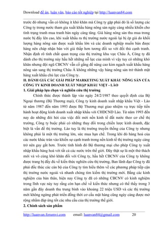 Download đề án, luận văn, báo cáo tốt nghiệp tại http://luanvan84.com

trước đó nhưng vẫn có không ít khó khăn mà Công ty gặp phải đó là số lượng các
Công ty trong nước tham gia xuất khẩu hàng nông sản ngày càng nhiều khiến cho
tình trạng tranh mua tranh bán ngày càng tăng. Giá hàng nông sản thu mua trong
nước bị đẩy lên cao, khi xuất khẩu ra thị trường nước ngoài lại bị ép giá do khối
lượng hàng nông sản được xuất khẩu lớn và các doanh nghiệp muốn bán được
hàng nên cháp nhận bán với giá thấp hơn tương đối so với đối thủ cạnh tranh.
Nhận định rõ tính chất quan trọng của thị trường khu vực Châu Á, Công ty đã
dành cho thị trường này hầu hết những nỗ lực của mình vì vậy tuy có những khó
khăn nhưng đội ngũ CBCNV vẫn cố gắng để nâng cao kim ngạch xuất khẩu hàng
nông sản sang thị trường Châu Á không những vậy hàng nông sản trở thành mặt
hàng xuất khẩu chủ lực của Công ty.
II. ĐÁNH GIÁ CÁC GIẢI PHÁP MARKETING XUẤT KHẨU NÔNG SẢN CỦA
CÔNG TY KINH DOANH XUẤT NHẬP KHẨU VIỆT - LÀO
1. Giải pháp lựa chọn và nghiên cứu thị trường
       Chính thức được thành lập vào ngày 24/2/1987 theo quyết định của Bộ
Ngoại thương (Bộ Thương mại), Công ty kinh doanh xuất nhập khẩu Việt - Lào
từ năm 1987 đến năm 1993 được Bộ Thương mại giao nhiệm vụ trực tiếp tiến
hành hoạt động kinh doanh xuất nhập khẩu với CHDCND Lào. Từ năm 1993 đến
nay do những đòi hỏi của việc đổi mới nền kinh tế đất nước theo cơ chế thị
trường, Công ty buộc phải có những thay đổi trong chiến lược kinh doanh, đặc
biệt là vấn đề thị trường. Lào tuy là thị trường truyền thống của Công ty nhưng
không phải là một thị trường lớn, sức mua hạn chế. Trong khi đó hàng hoá của
các nước khác tràn vào khiến sự cạnh tranh trong nền kinh tế thị trường ngày càng
trở nên gay gắt hơn. Trước tình hình đó Bộ thương mại cho phép Công ty xuất
nhập khẩu hàng hoá với tất cả các nước trên thế giới. Đây thật sự là một thử thách
mới và vô cùng khó khăn đối với Công ty, hầu hết CBCNV của Công ty không
được trang bị đầy đủ về kiến thức nghiên cứu thị trường, Ban lãnh đạo Công ty đã
phải đốc thúc các cán bộ của Công ty tìm hiểu thêm về các phương pháp tiếp cận
thị trường nước ngoài và nhanh chóng tìm kiếm thị trường mới. Bằng các kinh
nghiệm của bản thân, hiện nay Công ty đã có những CBCNV có kinh nghiệm
trong lĩnh vực này tuy rằng còn hạn chế về kiến thức nhưng có thể thấy trong 3
năm gần đây doanh thu trung bình vào khoảng 22 triệu USD và các thị trường
mới không ngừng phát triển đồng thời cơ cấu mặt hàng cũng ngày càng được mở
rộng nhằm đáp ứng tốt các nhu cầu của thị trường thế giới.
2. Chính sách sản phẩm

http://luanvan.forumvi.com      email: luanvan84@gmail.com            20
 