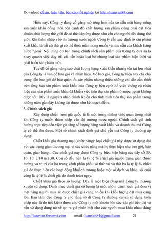 Download đề án, luận văn, báo cáo tốt nghiệp tại http://luanvan84.com

       Hiện nay, Công ty đang cố gắng mở rộng hơn nữa cơ cấu mặt hàng nông
sản xuất khẩu đồng thời bên cạnh đó chất lượng sản phẩm cũng phải đạt tiêu
chuẩn chất lượng thế giới để có thể đáp ứng được nhu cầu cho người tiêu dùng thế
giới. Khi thâm nhập vào thị trường nước ngoài Công ty cần xác định rõ sản phẩm
xuất khẩu là bất cứ thứ gì có thể thoả mãn mong muốn và nhu cầu của khách hàng
nước ngoài. Nội dung cơ bản trong chính sách sản phẩm của Công ty đưa ra là
xoay quanh việc duy trì, cải tiến hoặc loại bỏ chủng loại sản phẩm hiện thời và
phát triển sản phẩm mới.
       Tuy đã cố gắng nâng cao chất lượng hàng xuất khẳu nhưng tồn tại lớn nhất
của Công ty là vấn đề bao gói và nhãn hiệu. Về bao gói, Công ty hiện nay chỉ chú
trọng đến bao gói để bảo quản tốt sản phẩm nhưng thiếu những chỉ dẫn cần thiết
trên từng bao sản phẩm xuất khẩu của Công ty bên cạnh đó việc không có nhãn
hiệu của sản phẩm xuất khẩu đã khiến việc tiêu thụ sản phẩm ở nước ngoài không
được tốt. Đây là nguyên nhân chính khiến cho tình hình tiêu thụ sản phẩm trong
những năm gần đây không đạt được như kế hoạch đề ra.
3. Chính sách giá
       Xây dựng chiến lược giá quốc tế là một trong những việc quan trọng nhất
khi Công ty muốn thâm nhập vào thị trường nước ngoài. Chính sách giá ảnh
hưởng trực tiếp đến việc gia tăng số lượng hàng xuất khẩu và doanh thu mà Công
ty có thể thu được. Một số chính sách định giá chủ yếu mà Công ty thường áp
dụng:
       Chiết khấu giá thương mại (chức năng): loại chiết giá này được sử dụng đói
với các trung gian thương mại vì các chức năng mà họ thực hiện như bao gói, bảo
quản, giao hàng... Các chiết giá này được Công ty biểu hiện bằng các dãy số 35,
10, 10, 2/10 net 30. Con số đầu tiên là tỷ lệ % chiết giá người trung gian được
hưởng và vị trí của họ trong kênh phân phối, số thứ hai và thứ ba là tỷ lệ % chiết
giá do thực hiên các hoạt động khuếch trương hoặc một số dịch vụ khác, số cuối
cùng là tỷ lệ % chiết giá do thanh toán ngay.
       Chiết khấu giá theo số lượng: Đây là một biện pháp mà Công ty thường
xuyên sử dụng. Danh mục chiết giá số lượng là một nhóm danh sách giá đơn vị
mặt hàng người mua sẽ được chiết giá càng nhiều khi khối lượng đặt mua càng
lớn. Ban lãnh đạo Công ty cho rằng sở dĩ Công ty thường xuyên sử dụng biện
pháp này là do tiết kiệm được cho Công ty một khoản lớn các chi phí tiếp thị và
nếu sử dụng đúng nó sẽ tạo ra giá phân biệt cho các người mua khác nhau đồng

http://luanvan.forumvi.com      email: luanvan84@gmail.com            21
 