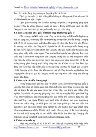 Download đề án, luận văn, báo cáo tốt nghiệp tại http://luanvan84.com

thời còn có tác dụng tăng cường sự hợp tác giữa các kênh.
       Định giá theo địa lý: Với những khách hàng ở những nước khác nhau để đủ
bù đắp cho chi phí vận chuyển.
       Định giá để quảng cáo (khuếch trương sản phẩm): với phương pháp định
giá này Công ty không thường xuyên sử dụng . Trong một hoàn cảnh nào đấy
Công ty sẽ tạm thời đinh giá sản phẩm thấp hơn giá chào hàng.
4. Chính sách phân phối quốc tế (thâm nhập thị trường quốc tế)
       Chủ trương của Nhà nước ta về công tác thị trường xuất khẩu là đa phương
hoá, đa dạng hoá, chú trọng đến các thị trường trọng điểm, truyền thống. Công ty
VILEXIM có kinh nghiệm xuất nhập khẩu gần 40 năm, đặc điểm chủ yếu đối với
thị trường xuất khẩu của Công ty là có phần lớn các thị trường truyền thống, song
do hạn chế về nguồn vốn tài chính nên Công ty chủ yếu xuất khẩu thông qua các
trung gian nhập khẩu nước ngoài. Tuy nhiên điểm hạn chế của phương thức xuất
khẩu này là doanh thu hàng năm của Công ty không cao do mặt hàng xuất khẩu
của Công ty không đến được tay người tiêu dùng cuối cùng đồng thời có thể có
những trung gian thương mại không đáng tin cậy. Chính vì vậy Ban lãnh đạo
đang tìm cách trực tiếp xuất khẩu các hàng nông sản theo kế hoạch của Công ty
có thể Công ty sẽ xin được liên kết vốn với một số Công ty nước ngoài nhằm làm
tăng nguồn vốn tự có qua đó Công ty có thể trực tiếp xuất khẩu hàng hóa đến tay
người tiêu dùng.
5. Chính sách xúc tiến thương mại
       Trong những năm gần đây, đối với chính sách xúc tiến thương mại quốc tế
Công ty thật sự đã có những quan tâm nhưng chủ yếu được thực hiện qua xúc tiến
bán và tham dự vào các cuộc triển lãm trưng bày, giới thiệu sản phẩm nông
nghiệp. Tuy nhiên các phương pháp này chưa thật sự mang lại hiệu quả cho Công
ty do nhược điểm của các phương pháp này quá nhiều. Đối với hoạt động xúc tiến
bán của Công ty dễ bị các đối thủ cạnh tranh khác bắt chước, làm giảm lòng trung
thành của khách hàng, tạo thói quen chờ đợi được giảm giá. Đối với triển lãm
trưng bày, giới thiệu sản phẩm nông nghiệp thì khó thu hút được các khách hàng
tiềm năng do có quá nhiều đối thủ cạnh tranh. Như vậy tuy có thể đem lại những
lợi ích nhất thời nhưng vẫn có quá nhiều điểm khiến ban lãnh đạo Công ty cần
phải xem xét về các chính sách xúc tiến thương mại của mình.
6. Chính sách nhân sự
       Hiện nay, có tổng số 65 CBCNV làm việc tại các phòng xuất nhập khẩu
http://luanvan.forumvi.com     email: luanvan84@gmail.com            22
 