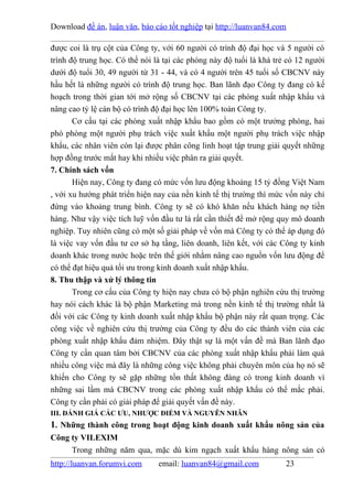 Download đề án, luận văn, báo cáo tốt nghiệp tại http://luanvan84.com

được coi là trụ cột của Công ty, với 60 người có trình độ đại học và 5 người có
trình độ trung học. Có thể nói là tại các phòng này độ tuổi là khá trẻ có 12 người
dưới độ tuổi 30, 49 người từ 31 - 44, và có 4 người trên 45 tuổi số CBCNV này
hầu hết là những người có trình độ trung học. Ban lãnh đạo Công ty đang có kế
hoạch trong thời gian tới mở rộng số CBCNV tại các phòng xuất nhập khẩu và
nâng cao tỷ lệ cán bộ có trình độ đại học lên 100% toàn Công ty.
       Cơ cấu tại các phòng xuất nhập khẩu bao gồm có một trưởng phòng, hai
phó phòng một người phụ trách việc xuất khẩu một người phụ trách việc nhập
khẩu, các nhân viên còn lại được phân công linh hoạt tập trung giải quyết những
hợp đồng trước mắt hay khi nhiều việc phân ra giải quyết.
7. Chính sách vốn
       Hiện nay, Công ty đang có mức vốn lưu động khoảng 15 tỷ đồng Việt Nam
, với xu hướng phát triển hiện nay của nền kinh tế thị trường thì mức vốn này chỉ
đứng vào khoảng trung bình. Công ty sẽ có khó khăn nếu khách hàng nợ tiền
hàng. Như vậy việc tích luỹ vốn đầu tư là rất cần thiết để mở rộng quy mô doanh
nghiệp. Tuy nhiên cũng có một số giải pháp về vốn mà Công ty có thể áp dụng đó
là việc vay vốn đầu tư cơ sở hạ tầng, liên doanh, liên kết, với các Công ty kinh
doanh khác trong nước hoặc trên thế giới nhằm nâng cao nguồn vốn lưu động để
có thể đạt hiệu quả tối ưu trong kinh doanh xuất nhập khẩu.
8. Thu thập và xử lý thông tin
       Trong cơ cấu của Công ty hiện nay chưa có bộ phận nghiên cứu thị trường
hay nói cách khác là bộ phận Marketing mà trong nền kinh tế thị trường nhất là
đối với các Công ty kinh doanh xuất nhập khẩu bộ phận này rất quan trọng. Các
công việc về nghiên cứu thị trường của Công ty đều do các thành viên của các
phòng xuất nhập khẩu đảm nhiệm. Đây thật sự là một vấn đề mà Ban lãnh đạo
Công ty cần quan tâm bởi CBCNV của các phòng xuất nhập khẩu phải làm quá
nhiều công việc mà đây là những công việc không phải chuyên môn của họ nó sẽ
khiến cho Công ty sẽ gặp những tổn thất không đáng có trong kinh doanh vì
những sai lầm mà CBCNV trong các phòng xuất nhập khẩu có thể mắc phải.
Công ty cần phải có giải pháp để giải quyết vấn đề này.
III. ĐÁNH GIÁ CÁC ƯU, NHƯỢC ĐIỂM VÀ NGUYÊN NHÂN
1. Những thành công trong hoạt động kinh doanh xuất khẩu nông sản của
Công ty VILEXIM
     Trong những năm qua, mặc dù kim ngạch xuất khẩu hàng nông sản có
http://luanvan.forumvi.com      email: luanvan84@gmail.com            23
 