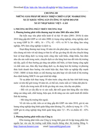 Download đề án, luận văn, báo cáo tốt nghiệp tại http://luanvan84.com

                       CHƯƠNG III
  NHỮNG GIẢI PHÁP ĐỂ HOÀN THIỆN CHIẾN LƯỢC MARKETING
      XUẤT KHẨU NÔNG SẢN Ở CÔNG TY KINH DOANH
               XUẤT NHẬP KHẨU VIỆT - LÀO

I. PHƯƠNG HƯỚNG PHÁT TRIỂN THƯƠNG MẠI
1. Phương hướng phát triển thương mại từ năm 2001 đến năm 2010
        Dự kiến mục tiêu phát triển kinh tế xã hội 10 năm (2001- 2010) là năm
2010 tăng gấp đôi GDP so với năm 2000; tỷ trọng công nghiệp, nông nghiệp, dịch
vụ trong GDP là 39 - 40%; 16 - 17%; 42 - 43% và 50 % lao động làm nông
nghiệp, 50% làm công nghiệp và dịch vụ.
        Hoạt động thương mại trong 10 năm tới cần phải phục vụ trực tiếp cho mục
tiêu chung nói trên với nội dung cơ bản là: nỗ lực gia tăng tốc độ chu chuyển hàng
hoá và hoạt động dịch vụ trong nước cũng như xuất khẩu, nhập khẩu, bảo đảm
nhu cầu sản xuất trong nước, chuyển dịch cơ cấu hàng hoá trao đổi trên thị trường
nội địa, quốc tế theo hướng gia tăng sản phẩm chế biến, có hàm lượng công nghệ
và chất xám cao, thúc đẩy hoạt động dịch vụ, đa dạng hoá thị trường và phương
thức kinh doanh theo hướng văn minh hiện đại, thực hiện sự nghiệp đẩy mạnh
CNH - HĐH và hoàn thiện cơ chế thương mại phù hợp với nền kinh tế thị trường
theo định hướng XHCN vào quá trình hội nhập.
        Từ sự phân tích thực trạng 10 năm trước cũng như dự báo tình hình trong
nước và trên thế giới trong 10 năm tới, có thể nói, trước mắt có 3 khâu đột phá là:
        - Kích cầu trong nước để từ đó gia tăng sức mua, tiêu thụ sản phẩm.
        - Đối với cơ cấu đầu tư và sản xuất, đặt mối quan tâm hàng đầu vào khâu
nâng cao năng suất, chất lượng, hiệu quả, từ đó nâng cao sức cạnh tranh để chiếm
lĩnh thị trường.
        - Mở rộng thị trường bên ngoài.
        Về chỉ tiêu cụ thể, trên cơ sở tăng gấp đôi GDP vào năm 2010, giá trị sản
lượng nông nghiệp tăng bình quân hằng năm khoảng 3%, chiếm tỷ trọng 16 - 17%
GDP giá trị công nghiệp tăng bình quân hàng năm 7,5 - 8% và chiếm 42 - 43%
GDP.
2. Phương hướng phát triển của Công ty
        Chủ trương phát triển của Công ty trong thời gian tới là tập trung phần lớn
nguồn lực vào các thị trường xuất khẩu truyền thống như: thị trường Đông Á,
http://luanvan.forumvi.com        email: luanvan84@gmail.com            26
 