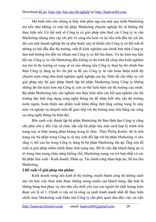 Download đề án, luận văn, báo cáo tốt nghiệp tại http://luanvan84.com

        Mô hình trên cho chúng ta thấy tính phức tạp của một quy trình Marketing
mà nếu như không có một bộ phận Marketing chuyên nghiệp thì sẽ không thể
thực hiện nổi. Có thể một số Công ty có giải pháp như thuê các Công ty tư vấn
Marketing nhưng như vậy chi phí vô cùng tốn kém vả lại nếu tính đến lợi ích lâu
dài của một doanh nghiệp thì sự phụ thuộc này sẽ khiến cho Công ty có thể mất đi
những cơ hội dẫn đầu thị trường, mất đi kinh nghiệm của chính bản thân Công ty
làm ảnh hưởng lớn đến lợi nhuận mà Công ty có thể thu được. Vả lại hiện nay hầu
hết các Công ty tư vấn Marketing đều không có đủ trình độ cũng như kinh nghiệm
tuy nói là thị trường có cung sẽ có cầu nhưng nếu Công ty thuê họ thì chính bản
thân Công ty đang tự bỏ chi phí ra để các Công ty tư vấn hoàn thiện trình độ
chuyên môn cũng như kinh nghiệm nghề nghiệp của họ. Điều đó cho thấy so với
giải pháp này thì giải pháp thành lập bộ phận Marketing trong Công ty không
những đở tốn kém hơn mà Công ty còn có thể luôn bám sát thị trường của mình.
Bộ phận Marketing này cần nghiên cứu thực hiện thêo các kết quả nghiên cứu thị
trường đặc biệt ứng dụng công nghệ thông tin để nhận biết nhu cầu thị trường
nước ngoài, hoàn thiện sản phẩm xuất khẩu đồng thời tăng cường trang bị máy
móc và nghiệp vụ chuyên môn để giao tiếp với thị trường mục tiêu bằng các công
cụ công nghệ thông tin hiện đại.
        Bên cạnh việc thành lập bộ phận Marketing thì Ban lãnh đạo Công ty cũng
cần phải chú ý đến việc tổ chức sắp xếp bộ phận này một cách hợp lý tránh tình
trạng xảy ra hiện tượng phản kháng trong tổ chức. Theo Philip Kotler, đó là tình
trạng các bộ phận trong Công ty sẽ nảy sinh đối lập với bộ phận Marketing vì cho
rằng vị thế của họ trong Công ty đang bị bộ phận Marketing lấn áp, Ông còn đề
xuất ra giải pháp nhằm tránh được tình trạng này. Đó là việc đặt khách hàng tại vị
trí trung tâm mang chức năng khống chế, Marketing mang vai trò hợp nhất và các
bộ phận Sản xuất - Kinh doanh, Nhân sự, Tài chính cùng nhau hợp tác, hỗ trợ cho
Marketing.
2.Đề xuất về giải pháp sản phẩm:
        Kinh doanh trong nền kinh tế thị trường, muốn thành công thì không cách
nào tôt hơn việc thoả mãn được những mong muốn của khách hàng, đặc biệt là
những hàng hoá phục vụ cho nhu cầu thiết yếu của con người thì chất lượng luôn
được coi là số 1. Chính vì vậy nó là công cụ cạnh tranh mạnh nhất để thực hiện
chiến lược Marketing xuất khẩu nên Công ty cần phải quan tâm đến việc cải tiến

http://luanvan.forumvi.com      email: luanvan84@gmail.com            28
 