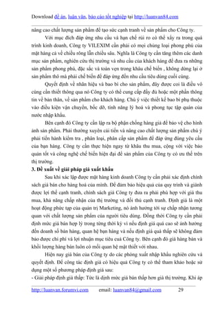 Download đề án, luận văn, báo cáo tốt nghiệp tại http://luanvan84.com

nâng cao chất lượng sản phẩm để tạo sức cạnh tranh về sản phẩm cho Công ty.
       Với mục đích đáp ứng nhu cầu và hạn chế rủi ro có thể xẩy ra trong quá
trình kinh doanh, Công ty VILEXIM cần phải có mọi chủng loại phong phú của
mặt hàng cả về chiều rông lẫn chiều sâu. Nghĩa là Công ty cần tăng thêm các danh
mục sản phẩm, nghiên cứu thị trường và nhu cầu của khách hàng để đưa ra những
sản phẩm phong phú, đặc sắc và toàn vẹn trong khâu chế biến , không dừng lại ở
sản phẩm thô mà phải chế biến để đáp ứng đến nhu cầu tiêu dùng cuối cùng.
       Quyết định về nhãn hiệu và bao bì cho sản phẩm, đây được coi là điều vô
cùng cần thiết thông qua nó Công ty có thể cung cấp đầy đủ hoặc một phần thông
tin về bản thân, về sản phẩm cho khách hàng. Chú ý việc thiết kế bao bì phụ thuộc
vào điều kiện vận chuyển, bốc dỡ, tính năng lý hoá và phong tục tập quán của
nước nhập khẩu.
       Bên cạnh đó Công ty cần lập ra bộ phận chống hàng giả để bảo vệ cho hình
ảnh sản phẩm. Phải thường xuyên cải tiến và nâng cao chất lượng sản phẩm chú ý
phải tiến hành kiểm tra , phân loại, phân cấp sản phẩm để đáp ứng đúng yêu cầu
của bạn hàng. Công ty cần thực hiện ngay từ khâu thu mua, cộng với việc bảo
quản tốt và công nghệ chế biến hiện đại để sản phẩm của Công ty có ưu thế trên
thị trường.
3. Đề xuất về giải pháp giá xuất khẩu
       Sau khi xác lập được mặt hàng kinh doanh Công ty cần phải xác định chính
sách giá bán cho hàng hoá của mình. Để đảm bảo hiệu quả của quy trình và giành
được lợi thế cạnh tranh, chính sách giá Công ty đưa ra phải phù hợp với giá thu
mua, khả năng chấp nhận của thị trường và đối thủ cạnh tranh. Định giá là một
hoạt động phức tạp của quản trị Marketing, nó ảnh hưởng tới sự chấp nhận tương
quan với chất lượng sản phẩm của người tiêu dùng. Đồng thời Công ty cần phải
định mức giá bán hợp lý trong từng thời kỳ vì nếu định giá quá cao sẽ ảnh hưởng
đến doanh số bán hàng, quan hệ bạn hàng và nếu định giá quá thấp sẽ không đảm
bảo được chi phí và lợi nhuận mục tiêu cuả Công ty. Bên cạnh đó giá hàng bán và
khồi lượng hàng bán luôn có mối quan hệ mật thiết với nhau.
       Hiện nay giá bán của Công ty do các phòng xuất nhập khẩu nghiên cứu và
quyết định. Để công tác định giá có hiệu quả Công ty có thể tham khảo hoặc sử
dụng một số phương pháp định giá sau:
- Giải pháp định giá thấp: Tức là dịnh mức giá bán thấp hơn giá thị trường. Khi áp

http://luanvan.forumvi.com      email: luanvan84@gmail.com            29
 