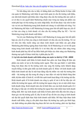 Download đề án, luận văn, báo cáo tốt nghiệp tại http://luanvan84.com

       Từ tiến động trên cho ta thấy rõ khẳng định của Philip Kotler là thực chất
của quản trị Marketing xuất khẩu là quá trình quản trị cầu thị trường xuất khẩu,
các nhà kinh doanh xuất khẩu nắm vững được nhu cầu thị trường nhà sản xuất có
cơ sở đưa ra các quyết định Marketing chuẩn mực trong tạo dựng sản phẩm của
mình phù hợp với thị trường các nước nhập khẩu. Sở dĩ làm được việc trên là nhờ
vào vai trò của Marketing trong kinh doanh nói chung và xuất khâủ nói riêng. Vai
trò Marketing thể hiện ở chỗ Marketing là trung gian liên kết phối hợp các yếu tố
cơ bản của công ty kinh doanh với nhu cầu thị trường (Phụ lục H2 - Vai trò
Marketing trong kinh doanh xuất khẩu)
       Vai trò của Marketing thể hiện ở chỗ Marketing là trung gian liên kết phối
hợp các yếu tố cơ bản của công ty kinh doanh với nhu cầu của thị trường. Từ vai
trò trên cho thấy muốn nâng cao được kinh doanh xuát khẩu các giải pháp
Marketing phải không ngừng được hoàn thiện. Sở dĩ Marketing có vai trò rất quan
trọng trong kinh doanh xuất khẩu là vì nó thúc đẩy các nhóm chức năng trong
kinh doanh phát huy hết nỗ lực.Biểu hình giới thiệu các chức năng của Marketing
thương mại quốc tế được trình bày ở phần phụ lục H3.
2. Lợi ích của kinh doanh xuất khẩu nông sản nước ta thời kỳ CNH - HĐH
       Kinh doanh xuất khẩu là kinh doanh bao gồm các hoạt động để đưa sản
phẩm của nước sở tại ra thị trường nước ngoài. Như vậy qua hành vi xuất khẩu
hàng hoá được đưa từ thị trường nước này sang thị trường nước kháclà dạng
truyền thống và đơn giản nhất của kinh doanh quốc tế. Khác với kinh doanh xuất
khẩu kinh doanh nội địa là một hoạt động tiếp thị nhằm vào một thị trường đơn
nhất – thị trường nội địa trong đó công ty trực diện với một hệ khách hàng đơn
nhất, hệ đơn nhất về kinh tế, với đối thủ cạnh tranh hoạt động ở thị trường nội địa.
Kinh doanh quốc tế là kinh doanh của công ty quốc tế mà ở đó họ tiếp cận với
nhiều thị trường hải ngoại, mỗi thị trường hải ngoại công ty lại có một chiến lược
kinh doanh riêng. Kinh doanh toàn cầu là hình thức cao của kinh doanh quốc tế ở
đó công ty tiếp cận với nhiều thị trường hải ngoại theo một chiến lược kinh doanh
thống nhất. Bởi vậy kinh doanh xuất khẩu là bước phát triển đầu tiên khi công ty
tham gia vào thị trường quốc tế, đây là một nỗ lực rất lớn của công ty kinh doanh
nội địa khi quyết định thực hiện kinh doanh xuất khẩu. Để thực hiện được kinh
doanh xuất khẩu, công ty cần phải chọn được thị trường hay quốc gia thích hợp,
xác định những sản phẩm đáp ứng được đòi hỏi của thị trường, phải xác lập được

http://luanvan.forumvi.com       email: luanvan84@gmail.com             3
 