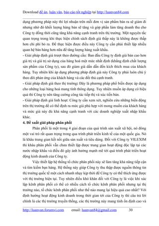 Download đề án, luận văn, báo cáo tốt nghiệp tại http://luanvan84.com

dụng phương pháp này thì lợi nhuận trên mỗi đơn vị sản phẩm bán ra sẽ giảm đi
nhưng nhờ đó khối lượng hàng bán sẽ tăng và góp phần làm tăng doanh thu cho
Công ty đồng thời cũng tăng khả năng cạnh tranh trên thị trường. Một nguyên tắc
quan trọng trong khi thực hiện chính sách định giá thấp này là không được thấp
hơn chi phí bỏ ra. Để thực hiện được điều này Công ty cần phải thiết lập nhiều
quan hệ bán hàng hơn nữa để tăng lượng hàng xuất khẩu.
- Giải pháp định giá trượt theo đường cầu: Ban đầu Công ty định giá bán cao hơn
giá trị và giá trị sử dụng của hàng hoá một mức nhất định (khẳng định chất lượng
sản phẩm của Công ty), sau đó giảm giá dần dẫn đến kích thích mua của khách
hàng. Tuy nhiên khi áp dụng phương pháp định giá này Công ty phải luôn chú ý
theo dõi phản ứng của khách hàng và các đối thủ cạnh tranh.
- Giải pháp định giá theo thị trường: Đây là phương pháp phổ biến được áp dụng
cho những loại hàng hoá mang tính thông dụng. Tuy nhiên muốn áp dụng có hiệu
quả thì Công ty nên tăng cường công tác tiếp thị và xúc tiến bán.
- Giải pháp định giá linh hoạt: Công ty cần xem xét, nghiên cứu những biến động
trên thị trường để có thể định ra mức giá phù hợp với mong muốn của khách hàng
và mức giá này đủ khả năng cạnh tranh với các doanh nghiệp xuất nhập khẩu
khác.
4. Đề xuất giải pháp phân phối
        Phân phối là một trong 4 giai đoạn của quá trình sản xuất xã hội, nó đóng
một vai trò rất quan trọng trong qua trình phát triển kinh tế của một quốc gia. Nó
là khâu trung gian kết nối giữa sản xuất và tiêu dùng. Đối với Công ty VILEXIM
thì khâu phân phối vẫn chưa thiết lập được trung gian hoạt động độc lập tại các
nước nhập khẩu và điều đó gây ảnh hưởng mạnh mẽ tới quá trình phát triển hoạt
động kinh doanh của Công ty.
        Việc thiết lập hệ thống tổ chức phân phối này sẽ làm tăng khả năng tiếp cận
và tìm kiếm bạn hàng. Hệ thống này giúp Công ty thu thập được nguồn thông tin
thị trường quốc tế một cách nhanh nhạy kịp thời để Công ty có thể thích ứng được
với thị trường hiện tại. Tuy nhiên điều khó khăn đối với Công ty là việc khi xác
lập kênh phân phối có thể có nhiều cách tổ chức kênh phân phối nhưng tại thị
trường nào, tổ chức kênh phân phối như thế nào mang lại hiệu quả cao nhất? Với
định hướng hoạt động kinh doanh trong thời gian tới của Công ty thì câu trả lời
chính là các thị trường truyền thống, các thị trường này mang tính ổn định cao và

http://luanvan.forumvi.com      email: luanvan84@gmail.com             30
 