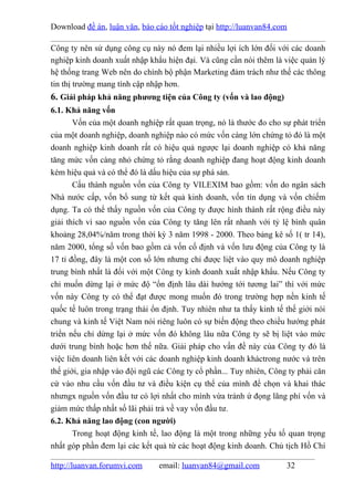 Download đề án, luận văn, báo cáo tốt nghiệp tại http://luanvan84.com

Công ty nên sử dụng công cụ này nó đem lại nhiều lợi ích lớn đối với các doanh
nghiệp kinh doanh xuất nhập khẩu hiện đại. Và cũng cần nói thêm là việc quản lý
hệ thống trang Web nên do chính bộ phận Marketing đảm trách như thế các thông
tin thị trường mang tính cập nhập hơn.
6. Giải pháp khả năng phương tiện của Công ty (vốn và lao động)
6.1. Khả năng vốn
       Vốn của một doanh nghiệp rất quan trọng, nó là thước đo cho sự phát triển
của một doanh nghiệp, doanh nghiệp nào có mức vốn càng lớn chứng tỏ đó là một
doanh nghiệp kinh doanh rất có hiệu quả ngược lại doanh nghiệp có khả năng
tăng mức vốn càng nhỏ chứng tỏ rằng doanh nghiệp đang hoạt động kinh doanh
kém hiệu quả và có thể đó là dấu hiệu của sự phá sản.
       Cấu thành nguồn vốn của Công ty VILEXIM bao gồm: vốn do ngân sách
Nhà nước cấp, vốn bổ sung từ kết quả kinh doanh, vốn tín dụng và vốn chiếm
dụng. Ta có thể thấy nguồn vốn của Công ty được hình thành rất rộng điều này
giải thích vì sao nguồn vốn của Công ty tăng lên rất nhanh với tỷ lệ bình quân
khoảng 28,04%/năm trong thời kỳ 3 năm 1998 - 2000. Theo bảng kê số 1( tr 14),
năm 2000, tổng số vốn bao gồm cả vốn cố định và vốn lưu động của Công ty là
17 tỉ đồng, đây là một con số lớn nhưng chỉ được liệt vào quy mô doanh nghiệp
trung bình nhất là đối với một Công ty kinh doanh xuất nhập khẩu. Nếu Công ty
chỉ muốn dừng lại ở mức độ “ổn định lâu dài hướng tới tương lai” thì với mức
vốn này Công ty có thể đạt được mong muốn đó trong trường hợp nền kinh tế
quốc tế luôn trong trạng thái ổn định. Tuy nhiên như ta thấy kinh tế thế giới nói
chung và kinh tế Việt Nam nói riêng luôn có sự biến động theo chiều hướng phát
triển nếu chỉ dừng lại ở mức vốn đó không lâu nữa Công ty sẽ bị liệt vào mức
dưới trung bình hoặc hơn thế nữa. Giải pháp cho vấn đề này của Công ty đó là
việc liên doanh liên kết với các doanh nghiệp kinh doanh kháctrong nước và trên
thế giới, gia nhập vào đội ngũ các Công ty cổ phần... Tuy nhiên, Công ty phải căn
cứ vào nhu cầu vốn đầu tư và điều kiện cụ thể của mình để chọn và khai thác
nhưngx nguồn vốn đầu tư có lợi nhất cho mình vừa tránh ứ đọng lãng phí vốn và
giảm mức thấp nhất số lãi phải trả về vay vốn đầu tư.
6.2. Khả năng lao động (con người)
       Trong hoạt động kinh tế, lao động là một trong những yếu tố quan trọng
nhất góp phần đem lại các kết quả từ các hoạt động kinh doanh. Chủ tịch Hồ Chí

http://luanvan.forumvi.com     email: luanvan84@gmail.com            32
 