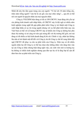 Download đề án, luận văn, báo cáo tốt nghiệp tại http://luanvan84.com

Minh đã nêu lên tầm quan trọng của con người: “Vì lợi ích 10 năm trồng cây,
trăm năm trồng người”,”cán bộ là cái gốc của mọi chức năng”..., qua đó có thể
nói con người là nguyên nhân của mọi nguyên nhân.
       Công ty VILEXIM hiện đang có tất cả 108 CBCNV, hoạt động chủ yếu tại
các phòng kinh doanh xuất nhập khẩu, số CBCNV này là đội ngũ có nhiều năm
kinh nghiệm trong nghề đã góp phần phát triển Công ty trở thành một Công ty
xuất nhập khẩu có uy tín trong ngành nhưng với xu thế phát triển hiện nay của
Việt Nam có thể với số lượng CBCNV này sẽ khiến cho Công ty không bao phủ
được thị trường và nó càng trở nên quá mỏng đối với thị trường thế giới; nơi mà
đang có rất nhiều cơ hội kinh doanh đang bị bỏ sót. Chính vì vậy, nhân lực không
lâu nữa sẽ trở thành một đề đối với Công ty do đó Công ty cần bổ xung thêm đội
ngũ CBCNV để phục vụ cho sự phát triển của Công ty. Hiện nay có rất nhiều
nguồn nhân lực để Công ty có thể lựa chọn như những nhân viên đang làm việc
tại các Công ty khác nhưng hiện đang nghỉ việc, các sinh viên mới ra trường tuy
họ không có nhiều kinh nghiệm nhưng qua đào tạo họ sẽ là tầng lớp kế cận để
đảm bảo cho sự phát triển của Công ty.




http://luanvan.forumvi.com     email: luanvan84@gmail.com           33
 