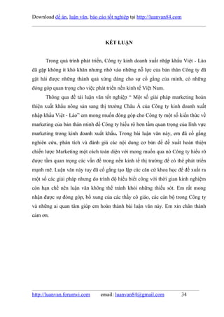 Download đề án, luận văn, báo cáo tốt nghiệp tại http://luanvan84.com



                                 KẾT LUẬN


      Trong quá trình phát triển, Công ty kinh doanh xuất nhập khẩu Việt - Lào
đã gặp không ít khó khăn nhưng nhờ vào những nỗ lực của bản thân Công ty đã
gặt hái được những thành quả xứng đáng cho sự cố gắng của mình, có những
đóng góp quan trọng cho việc phát triển nền kinh tế Việt Nam.
      Thông qua đề tài luận văn tốt nghiệp “ Một số giải pháp marketing hoàn
thiện xuất khẩu nông sản sang thị trường Châu Á của Công ty kinh doanh xuất
nhập khẩu Việt - Lào” em mong muốn đóng góp cho Công ty một số kiến thức về
marketing của bản thân mình để Công ty hiểu rõ hơn tầm quan trọng của lĩnh vực
marketing trong kinh doanh xuất khẩu. Trong bài luận văn này, em đã cố gắng
nghiên cứu, phân tích và đánh giá các nội dung cơ bản để đề xuất hoàn thiện
chiến lược Marketing một cách toàn diện với mong muốn qua nó Công ty hiểu rõ
được tầm quan trọng các vấn đề trong nền kinh tế thị trường để có thể phát triển
mạnh mẽ. Luận văn này tuy đã cố gắng tạo lập các căn cứ khoa học để đề xuất ra
một số các giải pháp nhưng do trình độ hiểu biết công với thời gian kinh nghiệm
còn hạn chế nên luận văn không thể tránh khỏi những thiếu sót. Em rất mong
nhận được sự đóng góp, bổ xung của các thầy cô giáo, các cán bộ trong Công ty
và những ai quan tâm giúp em hoàn thành bài luận văn này. Em xin chân thành
cảm ơn.




http://luanvan.forumvi.com     email: luanvan84@gmail.com           34
 
