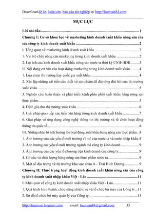 Download đề án, luận văn, báo cáo tốt nghiệp tại http://luanvan84.com

                                                   MỤC LỤC

Lời nói đầu...........................................................................................................1
Chương I: Cơ sở khoa học về marketing kinh doanh xuất khẩu nông sản của
các công ty kinh doanh xuất khẩu .....................................................................2
I. Tổng quan về marketing kinh doanh xuất khẩu ................................................2
1. Vai trò chức năng của marketing trong kinh doanh xuất khẩu .........................2
2. Lợi ích của kinh doanh xuất khẩu nông sản nước ta thời kỳ CNH-HĐH.........3
II. Nội dung cơ bản của hoạt động marketing trong kinh doanh xuất khẩu .........4
1. Lựa chọn thị trường hay quốc gia xuất khẩu ....................................................4
2. Xác lập những cải tiến cần thiết về sản phẩm để đáp ứng đòi hỏi của thị trường
xuất khẩu ..............................................................................................................5
3. Nghiên cứu hoàn thiện và phát triển kênh phân phối xuất khẩu hàng nông sản
thực phẩm..............................................................................................................5
4. Định giá cho thị trường xuất khẩu ....................................................................6
5. Giải pháp giao tiếp xúc tiến bán hàng trong kinh doanh xuất khẩu .................7
6. Giải pháp về ứng dụng công nghệ thông tin thị trường và tổ chức hoạt động
thông tin quốc tế....................................................................................................8
III. Những nhân tố ảnh hưởng tới hoạt động xuất khẩu hàng nông sản thực phẩm. .8
1. Ảnh hưởng của các yếu tố môi trường vĩ mô của nước ta và nước nhập khẩu. 8
2. Ảnh hưởng các yếu tố môi trường ngành mà công ty kinh doanh ...................9
3. Ảnh hưởng của các yếu tố phương tiện kinh doanh của công ty.......................9
4. Cơ cấu và chất lượng hàng nông sản thực phẩm nước ta..................................9
5. Một số đặc trưng về thị trường khu vực châu Á - Thái Bình Dương................9
Chương II: Thực trạng hoạt động kinh doanh xuất khẩu nông sản của công
ty kinh doanh xuất nhập khẩu Việt - Lào ......................................................11
I. Khái quát về công ty kinh doanh xuất nhập khẩu Việt - Lào...........................11
1. Quá trình hình thành, chức năng nhiệm vụ và tổ chức bộ máy của Công ty...11
2. Sơ đồ tổ chức bộ máy quản lý của Công ty.....................................................13

http://luanvan.forumvi.com                      email: luanvan84@gmail.com                               35
 