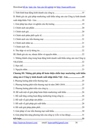 Download đề án, luận văn, báo cáo tốt nghiệp tại http://luanvan84.com

3. Tình hình hoạt động kinh doanh của công ty..................................................15
II. Đánh giá các giải pháp marketing xuất khẩu nông sản của Công ty kinh doanh
xuất nhập khẩu Việt - Lào...................................................................................19
1. Giải pháp lựa chọn và nghiên cứu thị trường .................................................19
2. Chính sách sản phẩm ......................................................................................20
3. Chính sách giá.................................................................................................20
4. Chính sách phân phối quốc tế..........................................................................21
5. Chính sách xúc tiến thương mại .....................................................................21
6. Chính sách nhân sự..........................................................................................21
7. Chính sách vốn................................................................................................22
8. Thu thập và xử lý thông tin.............................................................................22
III. Đánh giá các ưu, nhược điểm và nguyên nhân..............................................22
1. Những thành công trong hoạt động kinh doanh xuất khẩu nông sản của Công ty
VILEXIM............................................................................................................22
2. Hạn chế............................................................................................................23
3. Nguyên nhân....................................................................................................23
Chương III: Những giải pháp để hoàn thiện chiến lược marketing xuất khẩu
nông sản ở Công ty kinh doanh xuất nhập khẩu Việt - Lào..........................25
I. Phương hướng phát triển thương mại .............................................................25
1. Phương hướng phát triển thương mại từ năm 2001-2010...............................25
2. Phương hướng phát triển của công ty..............................................................25
II. Đề xuất một số giải pháp hoàn thiện marketing xuất khẩu ............................26
1. Đề xuất tăng cường hoạt động marketing trong công ty.................................26
2. Đề xuất về giải pháp sản phẩm .......................................................................27
3. Đề xuất về giải pháp giá xuất khẩu ................................................................28
4. Đề xuất giải pháp phân phối............................................................................29
5. Giải pháp về xúc tiến thương mại xuất khẩu ..................................................30
6. Giải pháp khả năng phương tiện của công ty (vốn và lao động).....................31
Kết luận..............................................................................................................33
http://luanvan.forumvi.com                      email: luanvan84@gmail.com                              36
 