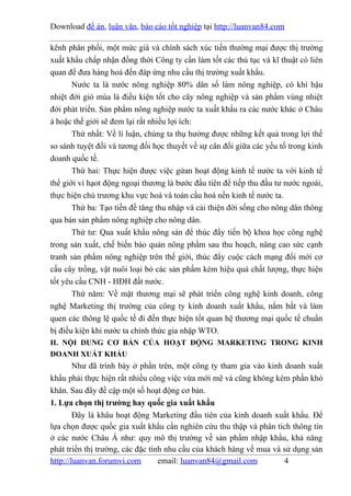 Download đề án, luận văn, báo cáo tốt nghiệp tại http://luanvan84.com

kênh phân phối, một mức giá và chính sách xúc tiến thường mại được thị trường
xuất khẩu chấp nhận đồng thời Công ty cần làm tốt các thủ tục và kĩ thuật có liên
quan để đưa hàng hoá đến đáp ứng nhu cầu thị trường xuất khẩu.
       Nước ta là nước nông nghiệp 80% dân số làm nông nghiệp, có khí hậu
nhiệt đới gió mùa là điều kiện tốt cho cây nông nghiệp và sản phẩm vùng nhiệt
đới phát triển. Sản phẩm nông nghiệp nước ta xuất khẩu ra các nước khác ở Châu
á hoặc thế giới sẽ đem lại rất nhiều lợi ích:
       Thứ nhất: Về lí luận, chúng ta thụ hưởng được những kết quả trong lợi thế
so sánh tuyệt đối và tương đối học thuyết về sự cân đối giữa các yếu tố trong kinh
doanh quốc tế.
       Thứ hai: Thực hiện được việc gứan hoạt động kinh tế nước ta với kinh tế
thế giới vì hạot động ngoại thương là bước đầu tiên để tiếp thu đầu tư nước ngoài,
thực hiện chủ trương khu vực hoá và toàn cầu hoá nền kinh tế nước ta.
       Thứ ba: Tạo tiền đề tăng thu nhập và cải thiện đời sống cho nông dân thông
qua bán sản phẩm nông nghiệp cho nông dân.
       Thứ tư: Qua xuất khẩu nông sản để thúc đẩy tiến bộ khoa học công nghệ
trong sản xuất, chế biến bảo quản nông phẩm sau thu hoạch, nâng cao sức cạnh
tranh sản phẩm nông nghiệp trên thế giới, thúc đẩy cuộc cách mạng đổi mới cơ
cấu cây trồng, vật nuôi loại bỏ các sản phẩm kém hiệu quả chất lượng, thực hiện
tốt yêu cầu CNH - HĐH đất nước.
       Thứ năm: Về mặt thương mại sẽ phát triển công nghệ kinh doanh, công
nghệ Marketing thị trường của công ty kinh doanh xuất khẩu, nắm bắt và làm
quen các thông lệ quốc tế đi đến thực hiện tốt quan hệ thương mại quốc tế chuẩn
bị điều kiện khi nước ta chính thức gia nhập WTO.
II. NỘI DUNG CƠ BẢN CỦA HOẠT ĐỘNG MARKETING TRONG KINH
DOANH XUẤT KHẨU
        Như đã trình bày ở phần trên, một công ty tham gia vào kinh doanh xuất
khẩu phải thực hiện rất nhiều công việc vừa mới mẽ và cũng không kém phần khó
khăn. Sau đây đề cập một số hoạt động cơ bản.
1. Lựa chọn thị trường hay quốc gia xuất khẩu
        Đây là khâu hoạt động Marketing đầu tiên của kinh doanh xuất khẩu. Để
lựa chọn được quốc gia xuất khẩu cần nghiên cứu thu thập và phân tích thông tin
ở các nước Châu Á như: quy mô thị trường về sản phẩm nhập khẩu, khả năng
phát triển thị trường, các đặc tính nhu cầu của khách hàng về mua và sử dụng sản
http://luanvan.forumvi.com        email: luanvan84@gmail.com         4
 