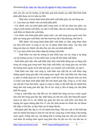 Download đề án, luận văn, báo cáo tốt nghiệp tại http://luanvan84.com

thời yêu cầu của thị trường và đạt hiệu quả kinh doanh cao nhất (Mô hình kênh
phân phối được mô tả ở phụ lục H6).
       Phát triển và hoàn thiện kênh phân phối xuất khẩu gồm các nội dung sau:
3.1. Lựa chọn các thành viên của kênh phân phối
- Các thành viên của kênh phân phối trong nước có thể lựa chọn bao gồm: các
công ty kinh doanh xuất khẩu, các đại lí xuất khẩu, nhà sản xuất trực tiếp tham gia
xuất khẩu trở thành nhà xuất khẩu.
- Các thành viên kênh phân phối ngoài nước: các nhà trung gian ngoài nước bao
gồm các trung gian xuất khẩu, nhà bán buôn hay đại lí địa phương, nhà bán lẻ.
       Mỗi thành viên trong kênh phân phối xuất khẩu có chức năng khác nhau
tuỳ theo mỗi nước và cung có các ưu và nhược điểm khác nhau. Tuỳ theo mặt
hàng mà chọn các thành viên đảm bảo yêu cầu của kênh phân phối..
3.2. Lựa chọn chiến lược thâm nhập thị trường xuất khẩu
       Xuất khẩu vào một thị trường là một chiến lược mà các công ty áp dụng
vào thị trường của họ. Có hai chiến lược cơ bản để tiến hành xuất khẩu:
- Xuất khẩu gián tiếp: nhà xuất khẩu thực hiện xuất khẩu thông qua sử dụng một
trong các trung gian trong nước thực hiện xuất khẩu, các trung gian này am hiểu
thị trường nước ngoài; họ là nhà môi giới, các chuyên viên xuất khẩu, các đại lí...
- Xuất khẩu trực tiếp: một công ty xuất khẩu trực tiếp khi nó xuất khẩu sang
những người trung gian đặt ở thị trường nưóc ngoài. Khi xuất khẩu trực tiếp công
ty phải có nhiều quan hệ với nước ngoài và đòi hỏi mức đọ chuyên môn cao hơn
và kiểm soát được kênh phân phối lớn hơn kênh gián tiếp. Công ty có thể chọn
các nhà đại lí hay bán buốn ngoài ra công ty cũng có thể thiết lập chi nhánh bán
hàng như một trung gian độc lập. Đa số các công ty đều sử dụng các nhà phân
phối hải ngoại.
- Công ty xuất khẩu trực tiếp đến các chi nhánh bán hàng của họ ở nước ngoài
như một nhà trung gian độc lập, nhận hàng của nhà sản xuất, bán hàng đến người
muavà tự chịu rủi ro, chi nhánh này giúp cho nhà sản xuất kiểm soát được thị
trường hải ngoại nhưng phải tốn về vốn cho kinh doanh tài chính cho tài khoản
thế chấp và tồn kho, tự thực hiện các kĩ năng tiếp thị.
- Nhà phân phối độc lập so với chi nhánh bán hàng. Nhà sản xuất có thể thiết lập
một chi nhánh bán hàng lo toàn bộ việc dự trữ, cung ứng và bán hàng ở thị trường
nước ngoài. Giống như vậy văn phòng bán lẻ trường hợp này nhà sản xuất kiểm
soát được thị trường nước ngoài song phải chịu chi phí cao cho việc đào tạo và

http://luanvan.forumvi.com      email: luanvan84@gmail.com             6
 