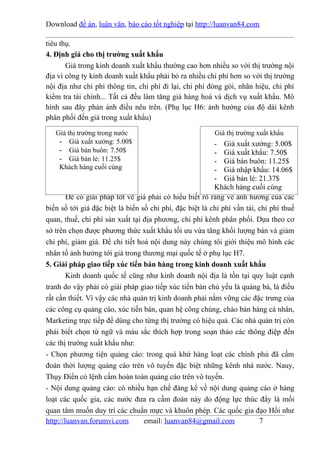 Download đề án, luận văn, báo cáo tốt nghiệp tại http://luanvan84.com

tiêu thụ.
4. Định giá cho thị trường xuất khẩu
       Giá trong kinh doanh xuất khẩu thường cao hơn nhiều so với thị trường nội
địa vì công ty kinh doanh xuất khẩu phải bỏ ra nhiều chi phí hơn so với thị trường
nội địa như chi phí thông tin, chi phí đi lại, chi phí đóng gói, nhãn hiệu, chi phí
kiểm tra tài chính... Tất cả đều làm tăng giá hàng hoá và dịch vụ xuất khẩu. Mô
hình sau đây phản ánh điều nêu trên. (Phụ lục H6: ảnh hưởng của độ dài kênh
phân phối đến giá trong xuất khẩu)

   Giá thị trường trong nước                              Giá thị trường xuất khẩu
    - Giá xuất xưởng: 5.00$                               - Giá xuất xưởng: 5.00$
    - Giá bán buôn: 7.50$                                 - Giá xuất khẩu: 7.50$
    - Giá bán lẻ: 11.25$                                  - Giá bán buôn: 11.25$
    Khách hàng cuối cùng                                  - Giá nhập khẩu: 14.06$
                                                          - Giá bán lẻ: 21.37$
                                                          Khách hàng cuối cùng
        Để có giải pháp tốt về giá phải có hiểu biết rõ ràng về ảnh hưởng của các
biến số tới giá đặc biệt là biến số chi phí, đặc biệt là chi phí vần tải, chi phí thuế
quan, thuế, chi phí sản xuất tại địa phương, chi phí kênh phân phối. Dựa theo cơ
sở trên chọn được phương thức xuất khẩu tối ưu vừa tăng khối lượng bán và giảm
chi phí, giảm giá. Để chi tiết hoá nội dung này chúng tôi giới thiệu mô hình các
nhân tố ảnh hưởng tới giá trong thương mại quốc tế ở phụ lục H7.
5. Giải pháp giao tiếp xúc tiến bán hàng trong kinh doanh xuất khẩu
        Kinh doanh quốc tế cũng như kinh doanh nội địa là tồn tại quy luật cạnh
tranh do vậy phải có giải pháp giao tiếp xúc tiến bán chủ yếu là quảng bá, là điều
rất cần thiết. Vì vậy các nhà quản trị kinh doanh phải nắm vững các đặc trưng của
các công cụ quảng cáo, xúc tiến bán, quan hệ công chúng, chào bán hàng cá nhân,
Marketing trực tiếp để dùng cho từng thị trường có hiệu quả. Các nhà quản trị còn
phải biết chọn từ ngữ và màu sắc thích hợp trong soạn thảo các thông điệp đến
các thị trường xuất khẩu như:
- Chọn phương tiện quảng cáo: trong quá khứ hàng loạt các chính phủ đã cấm
đoán thời lượng quảng cáo trên vô tuyến đặc biệt những kênh nhà nước. Nauy,
Thụy Điển có lệnh cấm hoàn toàn quảng cáo trên vô tuyến.
- Nội dung quảng cáo: có nhiều hạn chế đáng kể về nội dung quảng cáo ở hàng
loạt các quốc gia, các nước đưa ra cấm đoán này do động lực thúc đẩy là mối
quan tâm muốn duy trì các chuẩn mực và khuôn phép. Các quốc gia đạo Hồi như
http://luanvan.forumvi.com        email: luanvan84@gmail.com              7
 