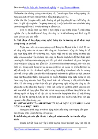 Download đề án, luận văn, báo cáo tốt nghiệp tại http://luanvan84.com

Malayxia cấm những quảng cáo có phụ nữ, Canađa quy định những quảng cáo
hàng dùng cho trẻ em phải được hội đồng luật pháp duyệt...
- Xúc tiến bán (khuyến mãi): phần thưởng và quà tặng cũng bị hạn chế không cáo
hơn 5% giá trị sản phẩm. Cu-pong (coupon) là một hình thức xúc tiến bán hàng
được dùng phổ biến ở Hoa kỳ nhưng bị cấm ở Áo.
       Còn rất nhiều lĩnh vực tâm lí tiêu dùng ở các nước Châu Á phải được
nghiên cứu cụ thể từ đó mớ sử dụng các công cụ xúc tiến thương mại thích hợp để
đem lại hiệu quả cao nhất.
6. Giải pháp về ứng dụng công nghệ thông tin thị trường và tổ chức hoạt
động thông tin quốc tế
       Ngày nay cuộc cách mạng công nghệ thông tin đã phát triển ở trình độ cao
và rộng khắp toàn cầu, nó tạo ra khả năng thu thập nhanh chóng các thông tin về
các hoạt động kinh tế và thương mại. Ngoài việc lưu trữ các thông tin thay các
giấy tờ nó còn chủ yếu sử dụng các công cụ điện tử thích hợp để thực hiện kinh
doanh giữa hai hay nhiều công ty, cải tiến quá trình kinh doanh và giảm thời gian
quay vòng các công cụ bao gồm EDI ( Electronic Data Interchange), mã vạch, thư
điện tử... Công nghệ thông tin tạo ra mạng internet và tạo ra rất nhiều đặc tính ưu
việt rất thuận lợi cho các doanh nghiệp trong hoạt động kinh doanh trên thị trường
quốc tế. Nó tạo điều kiện cho khách hàng mọi nơi trên thế giới có cơ hội xem xét
mua bán thuận lợi ở bất kì nơi nào mà họ muốn. Ngoài ra công nghệ thông tin còn
được ứng dụng vào các hoạt động thanh toán và cuối cùng là chi phí ít tốn kém
nhất. Để cho công ty thực hiện tốt giải pháp công nghệ thông tin công ty cần
chuẩn bị các bộ phận thu thập sử lí phân tích thông tin kịp thời, chính xác phù hợp
với mục đích sử dụng phải đảm bảo khi sử dụng mạng thì hoạt động liên lạc của
những người sử dụng và số liệu của họ là an toàn hợp pháp. Phải có một khung
thiết kế của thị trường điện tử có ba lớp liên quan mật thiết: cơ chế truy cập, các
nguồn và bộ phận trung gian.
III. NHỮNG NHÂN TỐ ẢNH HƯỞNG TỚI HOẠT ĐỘNG XUẤT KHẨU HÀNG
NÔNG SẢN THỰC PHẨM
      Trong quá trình thực hiện hoạt động xuất khẩu nông sản công ty cần quan
tâm tới các nhân tố ảnh hưởng cơ bản sau:
1. Ảnh hưởng của các yếu tố môi trường vĩ mô của nước ta và nước nhập
khẩu
      Chúng ta biết rằng các yếu tố môi trường chính trị pháp luật, văn hóa xã

http://luanvan.forumvi.com      email: luanvan84@gmail.com             8
 