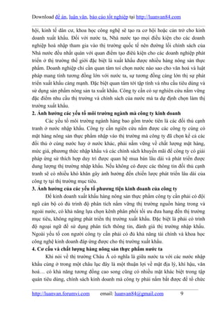 Download đề án, luận văn, báo cáo tốt nghiệp tại http://luanvan84.com

hội, kinh tế dân cư, khoa học công nghệ sẽ tạo ra cơ hội hoặc cản trở cho kinh
doanh xuất khẩu. Đối với nước ta, Nhà nước tạo mọi điều kiện cho các doanh
nghiệp hoà nhập tham gia vào thị trường quốc tế nên đường lối chính sách của
Nhà nước đều nhất quán với quan điểm tạo điêù kiện cho các doanh nghiệp phát
triển ở thị trường thế giới đặc biệt là xuất khẩu được nhiều hàng nông sản thực
phẩm. Doanh nghiệp chỉ cần quan tâm toí chọn nước nào sao cho văn hoá và luật
pháp mang tính tương đồng lớn với nước ta, sự tương đồng càng lớn thị sự phát
triển xuất khẩu càng mạnh. Đặc biệt quan tâm tới tập tính và nhu cầu tiêu dùng và
sử dụng sản phẩm nông sản ta xuất khẩu. Công ty cần có sự nghiên cứu nắm vững
đặc điểm nhu cầu thị trường và chính sách của nước mà ta dự định chọn làm thị
trường xuất khẩu.
2. Ảnh hưởng các yếu tố môi trường ngành mà công ty kinh doanh
       Các yếu tố môi trường ngành hàng bao gồm trước tiên là các đối thủ cạnh
tranh ở nước nhập khẩu. Công ty cần ngiên cứu nắm được các công ty cùng có
mặt hàng nông sản thực phẩm nhập vào thị trường mà công ty đã chọn kể cả các
đối thủ ở cùng nước hay ở nước khác, phải nắm vững về chất lượng mặt hàng,
mức giá, phương thức nhập khẩu và các chính sách khuyến mãi để công ty có giải
pháp ứng sử thích hợp duy trì được quan hệ mua bán lâu dài và phát triển được
dung lượng thị trường nhập khẩu. Nếu không có được các thông tin đối thủ cạnh
tranh sẽ có nhiều khó khăn gây ảnh hưởng đến chiến lược phát triển lâu dài của
công ty tại thị trường mục tiêu.
3. Ảnh hưởng của các yếu tố phương tiện kinh doanh của công ty
       Để kinh doanh xuất khẩu hàng nông sản thực phẩm công ty cần phải có đội
ngũ cán bộ có đủ trình độ phân tích nắm vững thị trường nguồn hàng trong và
ngoài nước, có khả năng lựa chọn kênh phân phối tối ưu đưa hang đến thị trường
mục tiêu, không ngừng phát triển thị trường xuất khẩu. Đặc biệt là phải có trình
độ ngoại ngữ để sử dụng phân tích thông tin, đánh giá thị trường nhập khẩu.
Ngoài yếu tố con người công ty cần phải có đủ khả năng tài chính và khoa học
công nghệ kinh doanh đáp ứng được cho thị trường xuất khẩu.
4. Cơ cấu và chất lượng hàng nông sản thực phẩm nước ta
       Khi nói về thị trường Châu Á có nghĩa là giữa nước ta với các nước nhập
khẩu cùng ở trong một châu lục đây là một thuận lợi về mặt địa lý, khí hậu, văn
hoá… có khả năng tương đồng cao song cũng có nhiều mặt khác biệt trong tập
quán tiêu dùng, chính sách kinh doanh mà công ty phải nắm bắt được để tổ chức

http://luanvan.forumvi.com     email: luanvan84@gmail.com            9
 