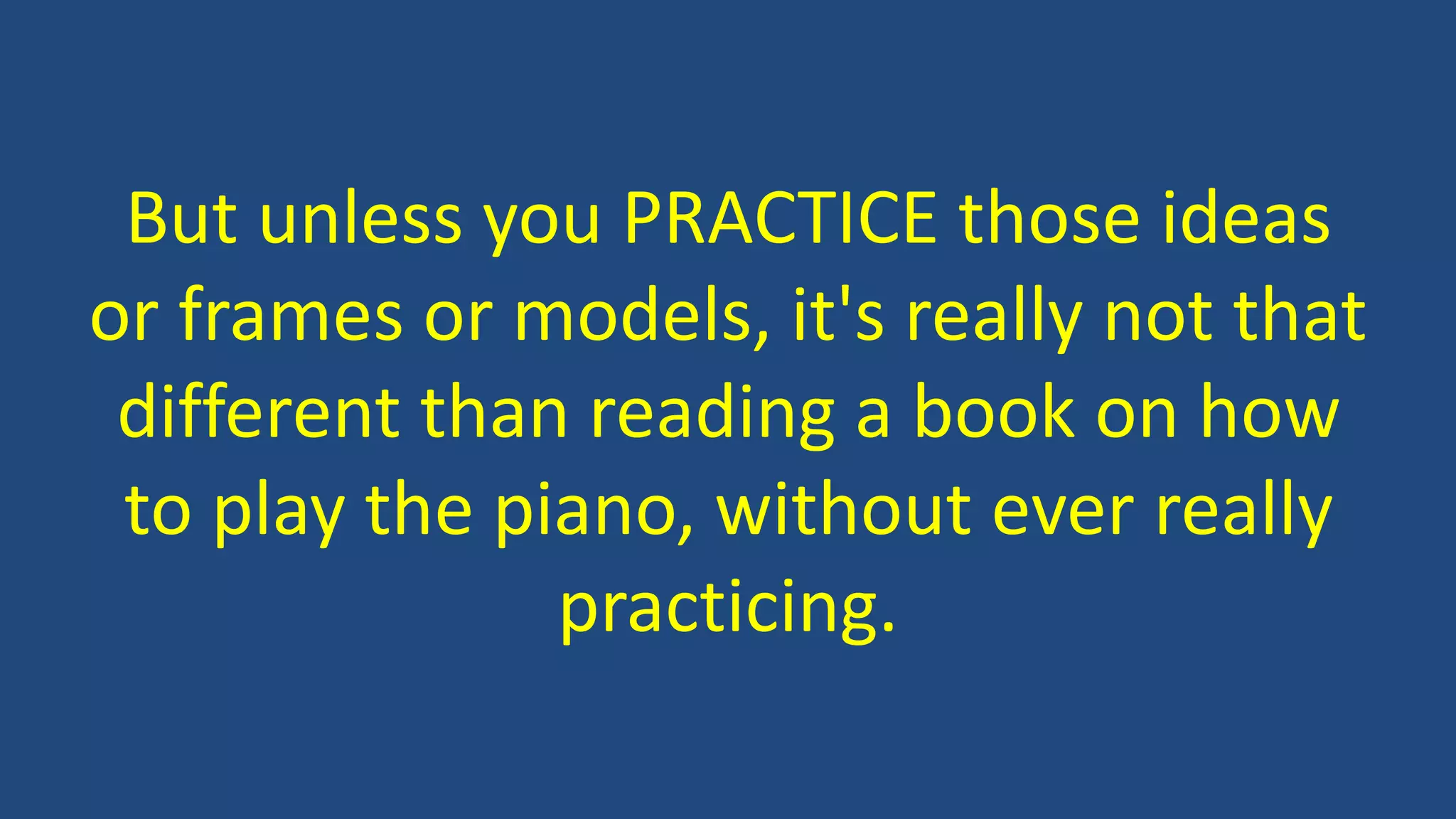 But unless you PRACTICE those ideas
or frames or models, it's really not that
different than reading a book on how
to play the piano, without ever really
practicing.
 