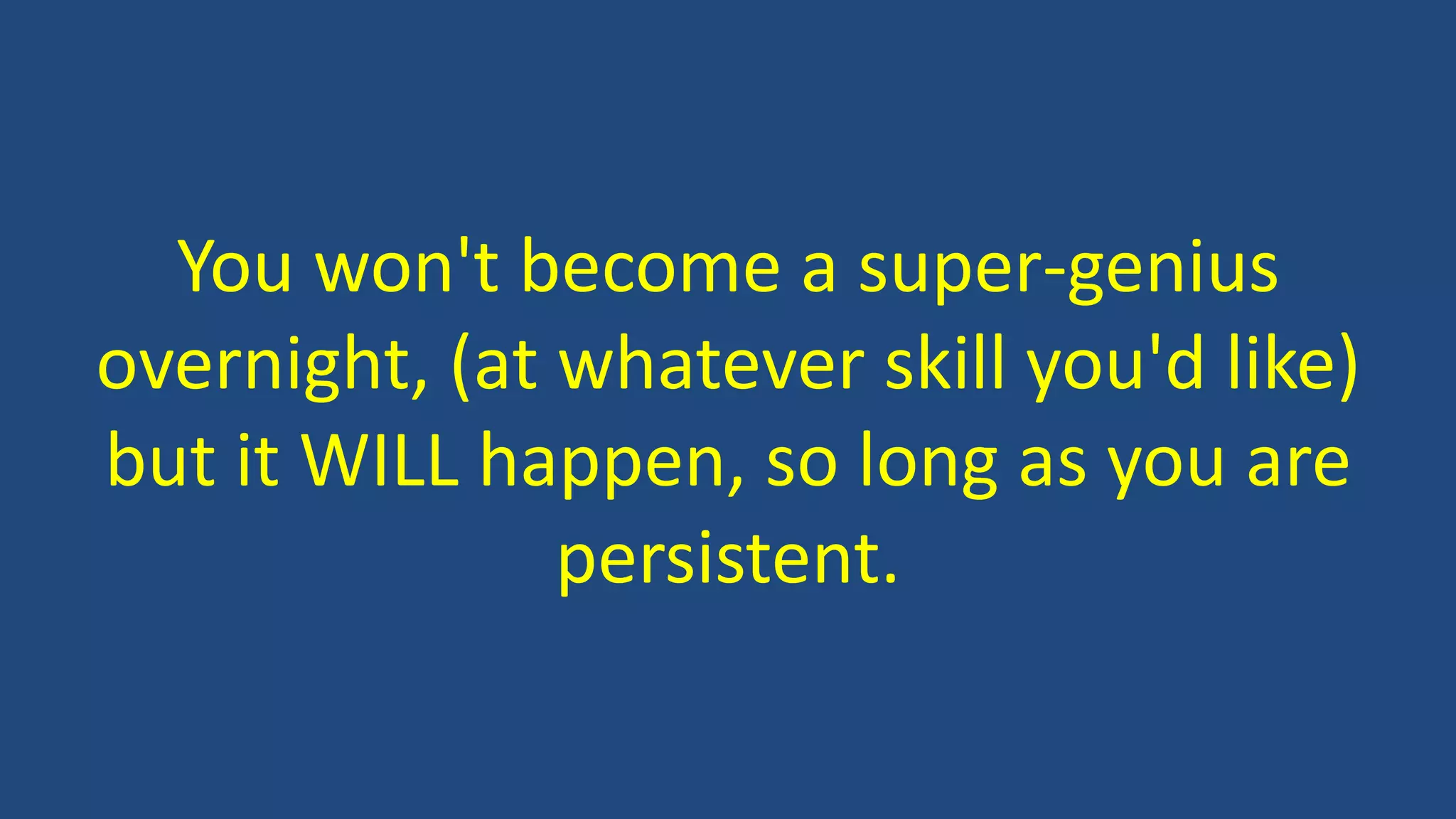 You won't become a super-genius
overnight, (at whatever skill you'd like)
but it WILL happen, so long as you are
persistent.
 