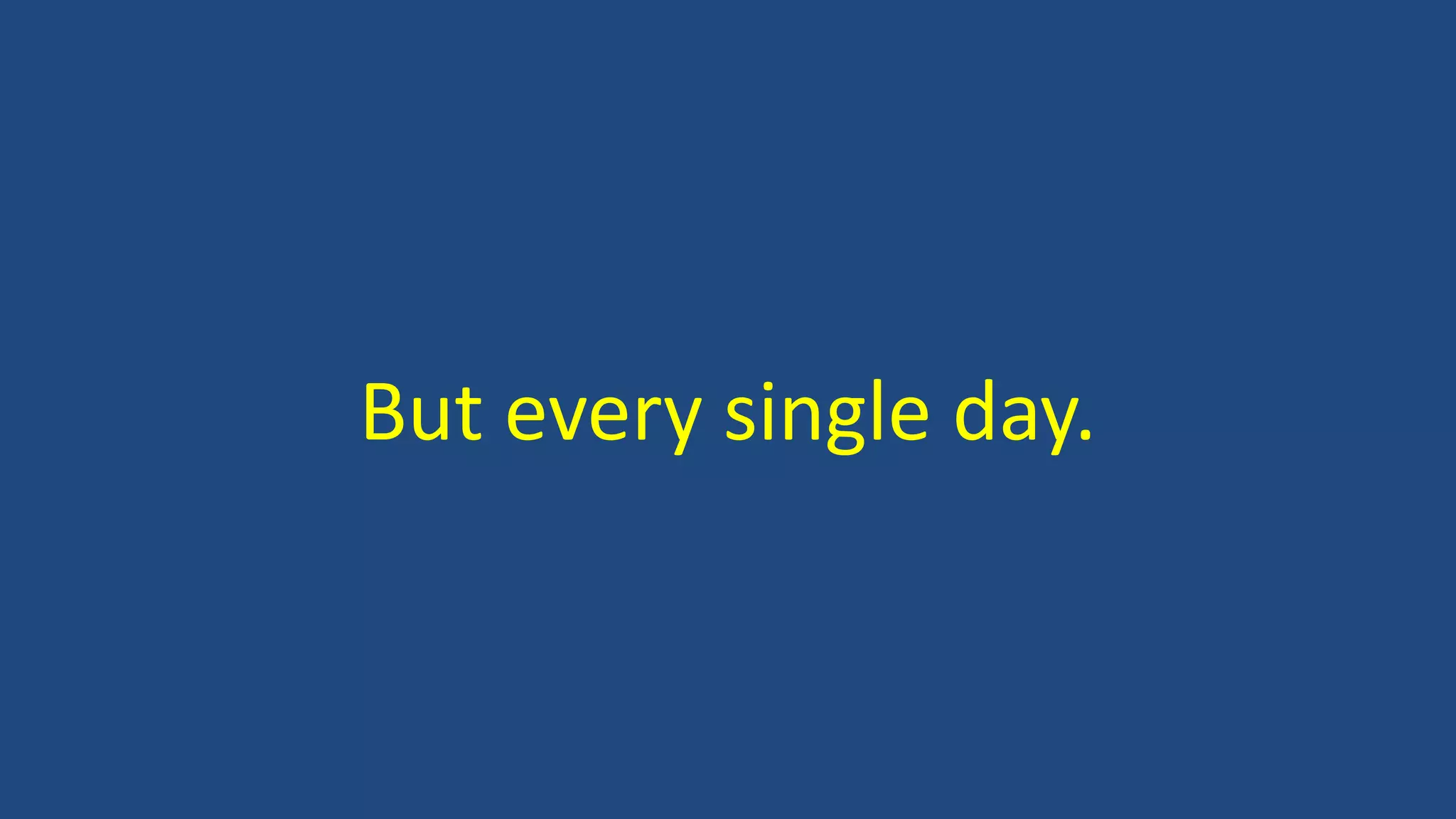 But every single day.
 