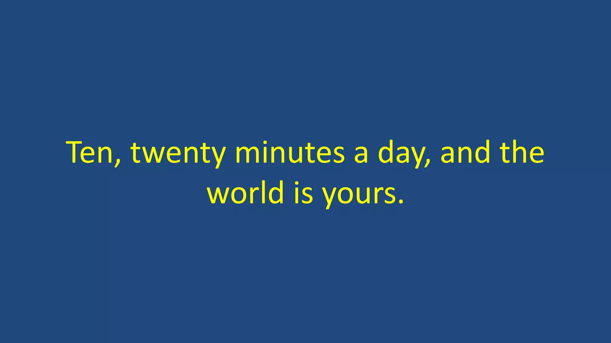 Ten, twenty minutes a day, and the
world is yours.
 