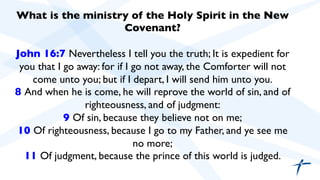 What is the ministry of the Holy Spirit in the New 
Covenant? 
John 16:7 Nevertheless I tell you the truth; It is expedient for 
you that I go away: for if I go not away, the Comforter will not 
come unto you; but if I depart, I will send him unto you. 
8 And when he is come, he will reprove the world of sin, and of 
righteousness, and of judgment: 
9 Of sin, because they believe not on me; 
10 Of righteousness, because I go to my Father, and ye see me 
no more; 
11 Of judgment, because the prince of this world is judged. 
 