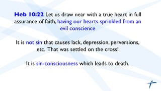 Heb 10:22 Let us draw near with a true heart in full 
assurance of faith, having our hearts sprinkled from an 
evil conscience 
It is not sin that causes lack, depression, perversions, 
etc. That was settled on the cross! 
It is sin-consciousness which leads to death. 
 
